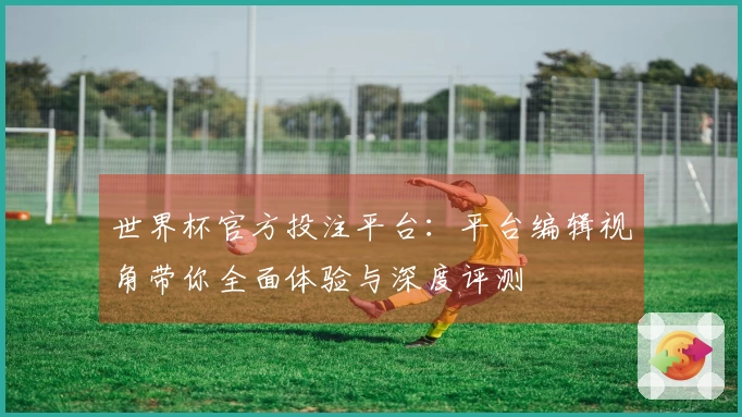 世界杯官方投注平台：平台编辑视角带你全面体验与深度评测